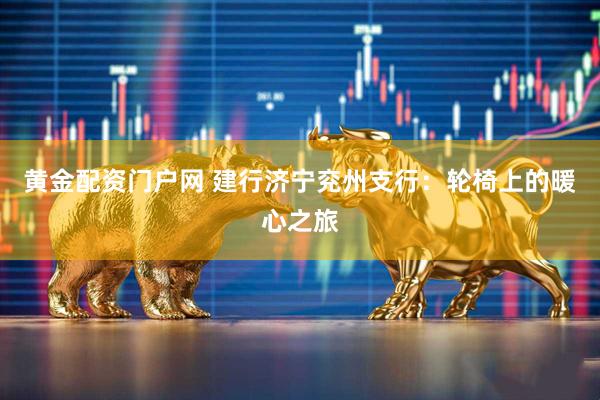 黄金配资门户网 建行济宁兖州支行：轮椅上的暖心之旅
