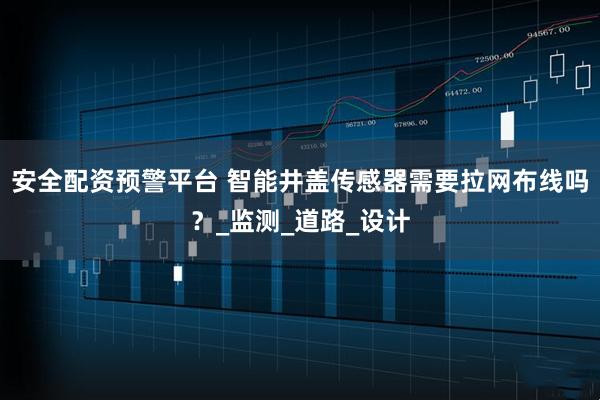 安全配资预警平台 智能井盖传感器需要拉网布线吗？_监测_道路_设计