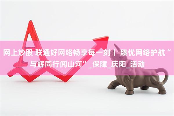 网上炒股 联通好网络畅享每一刻丨 臻优网络护航“与辉同行阅山河”_保障_庆阳_活动