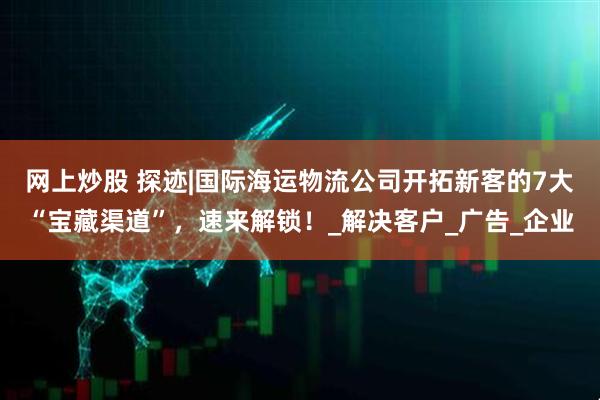 网上炒股 探迹|国际海运物流公司开拓新客的7大“宝藏渠道”，速来解锁！_解决客户_广告_企业