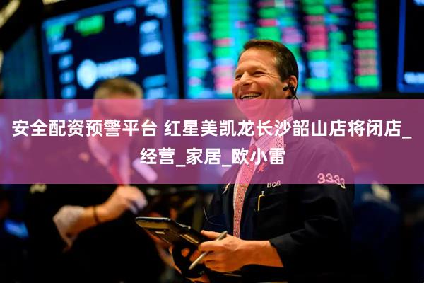 安全配资预警平台 红星美凯龙长沙韶山店将闭店_经营_家居_欧小雷