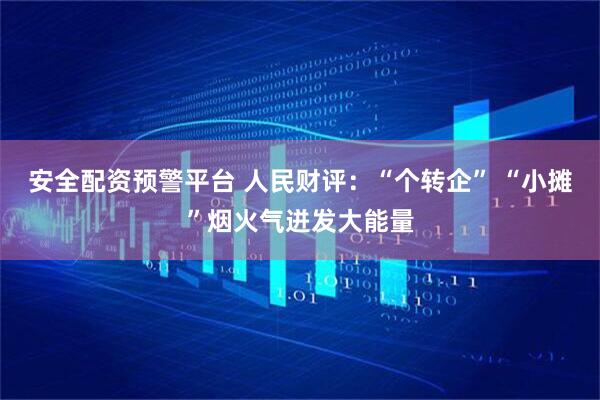 安全配资预警平台 人民财评：“个转企” “小摊”烟火气迸发大能量