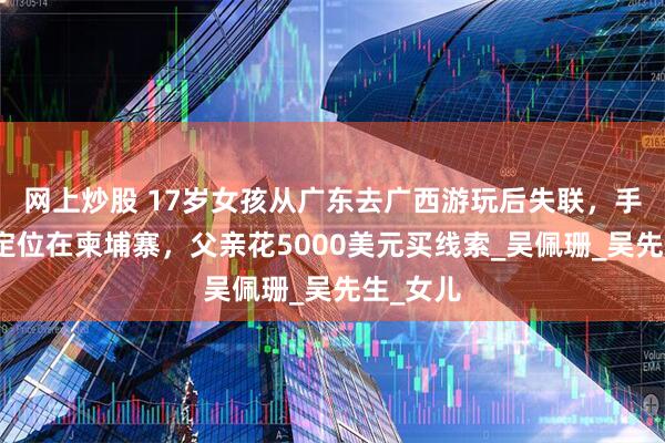 网上炒股 17岁女孩从广东去广西游玩后失联，手机最后定位在柬埔寨，父亲花5000美元买线索_吴佩珊_吴先生_女儿