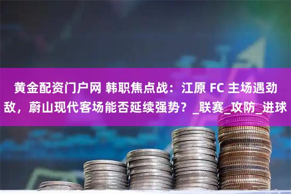 黄金配资门户网 韩职焦点战：江原 FC 主场遇劲敌，蔚山现代客场能否延续强势？_联赛_攻防_进球