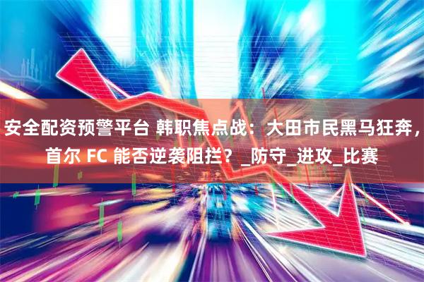 安全配资预警平台 韩职焦点战：大田市民黑马狂奔，首尔 FC 能否逆袭阻拦？_防守_进攻_比赛