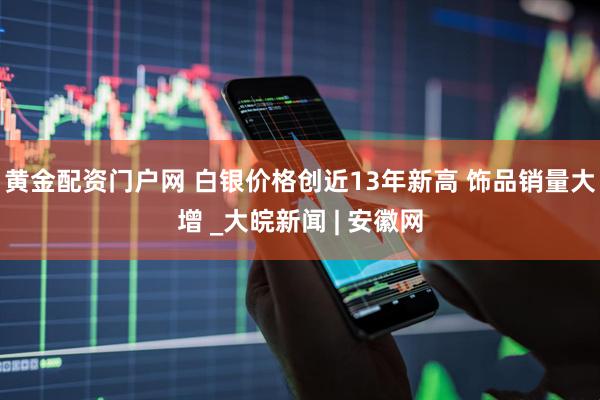黄金配资门户网 白银价格创近13年新高 饰品销量大增 _大皖新闻 | 安徽网