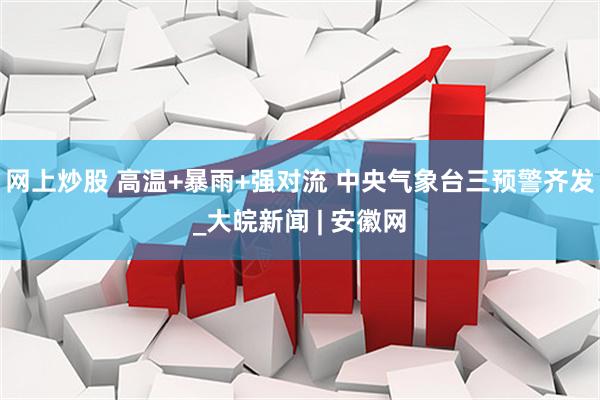 网上炒股 高温+暴雨+强对流 中央气象台三预警齐发_大皖新闻 | 安徽网