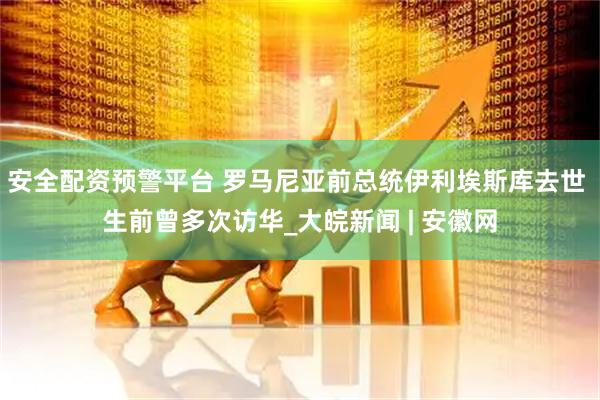 安全配资预警平台 罗马尼亚前总统伊利埃斯库去世 生前曾多次访华_大皖新闻 | 安徽网