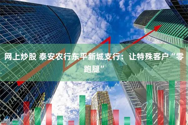 网上炒股 泰安农行东平新城支行：让特殊客户“零跑腿”