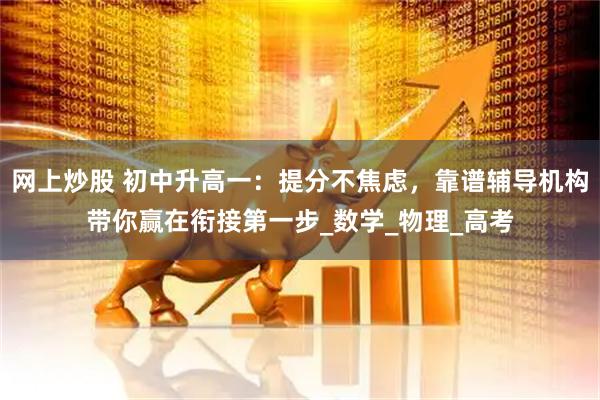 网上炒股 初中升高一：提分不焦虑，靠谱辅导机构带你赢在衔接第一步_数学_物理_高考