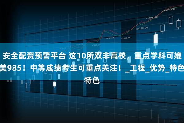 安全配资预警平台 这10所双非高校，重点学科可媲美985！中等成绩考生可重点关注！_工程_优势_特色