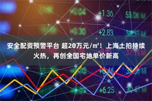 安全配资预警平台 超20万元/㎡！上海土拍持续火热，再创全国宅地单价新高