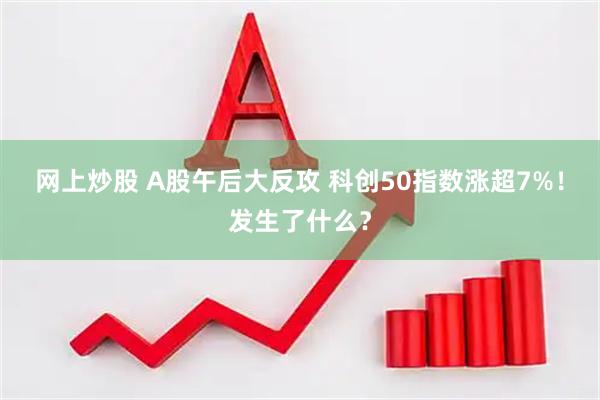 网上炒股 A股午后大反攻 科创50指数涨超7%！发生了什么？