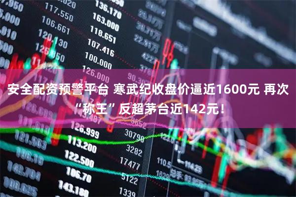 安全配资预警平台 寒武纪收盘价逼近1600元 再次“称王”反超茅台近142元！