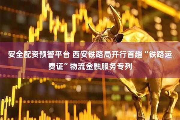 安全配资预警平台 西安铁路局开行首趟“铁路运费证”物流金融服务专列