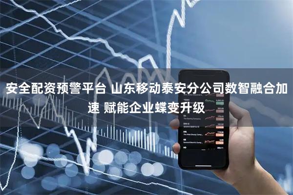 安全配资预警平台 山东移动泰安分公司数智融合加速 赋能企业蝶变升级