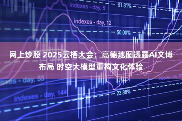网上炒股 2025云栖大会：高德地图透露AI文博布局 时空大模型重构文化体验