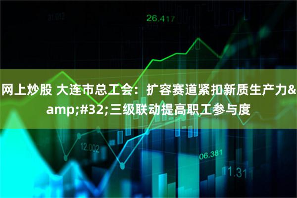 网上炒股 大连市总工会：扩容赛道紧扣新质生产力 三级联动提高职工参与度