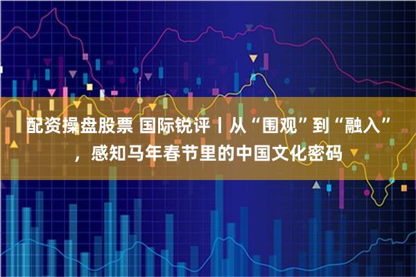 配资操盘股票 国际锐评丨从“围观”到“融入”，感知马年春节里的中国文化密码