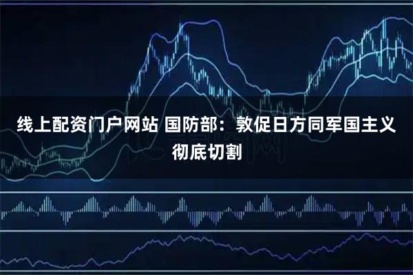 线上配资门户网站 国防部：敦促日方同军国主义彻底切割