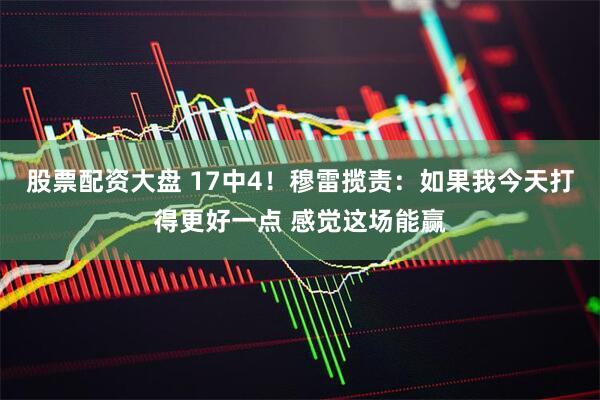 股票配资大盘 17中4！穆雷揽责：如果我今天打得更好一点 感觉这场能赢