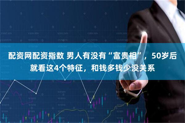 配资网配资指数 男人有没有“富贵相”，50岁后就看这4个特征，和钱多钱少没关系