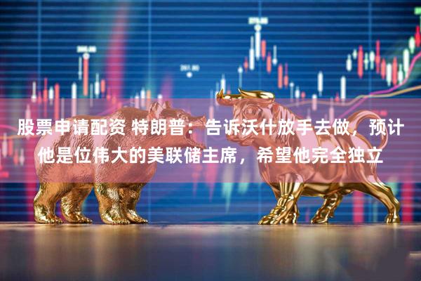 股票申请配资 特朗普：告诉沃什放手去做，预计他是位伟大的美联储主席，希望他完全独立